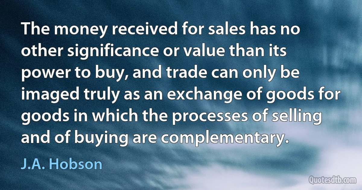 The money received for sales has no other significance or value than its power to buy, and trade can only be imaged truly as an exchange of goods for goods in which the processes of selling and of buying are complementary. (J.A. Hobson)