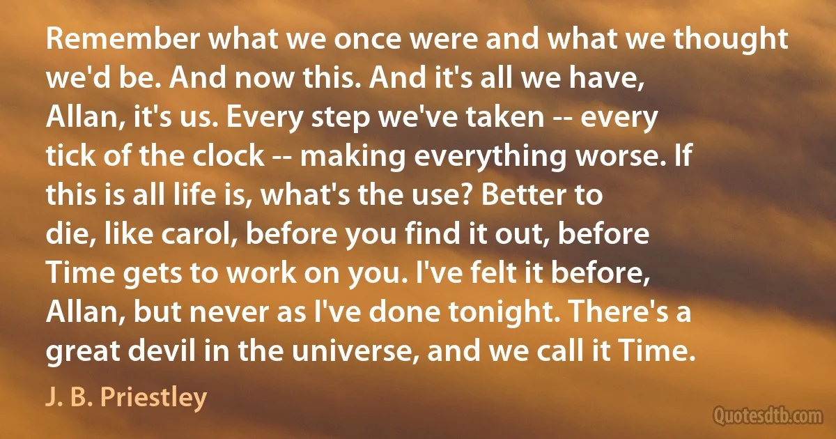 Remember what we once were and what we thought we'd be. And now this. And it's all we have, Allan, it's us. Every step we've taken -- every tick of the clock -- making everything worse. If this is all life is, what's the use? Better to die, like carol, before you find it out, before Time gets to work on you. I've felt it before, Allan, but never as I've done tonight. There's a great devil in the universe, and we call it Time. (J. B. Priestley)