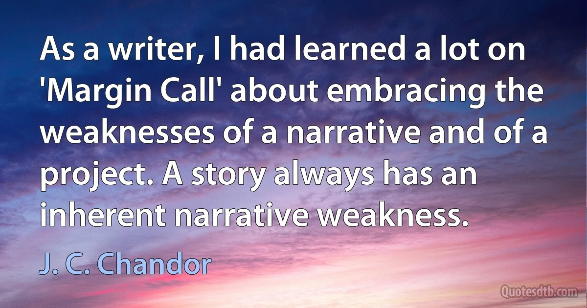 As a writer, I had learned a lot on 'Margin Call' about embracing the weaknesses of a narrative and of a project. A story always has an inherent narrative weakness. (J. C. Chandor)