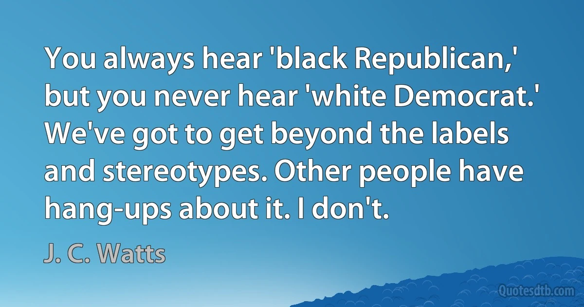 You always hear 'black Republican,' but you never hear 'white Democrat.' We've got to get beyond the labels and stereotypes. Other people have hang-ups about it. I don't. (J. C. Watts)