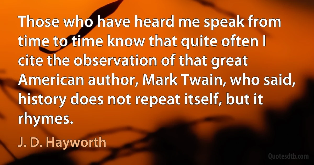 Those who have heard me speak from time to time know that quite often I cite the observation of that great American author, Mark Twain, who said, history does not repeat itself, but it rhymes. (J. D. Hayworth)