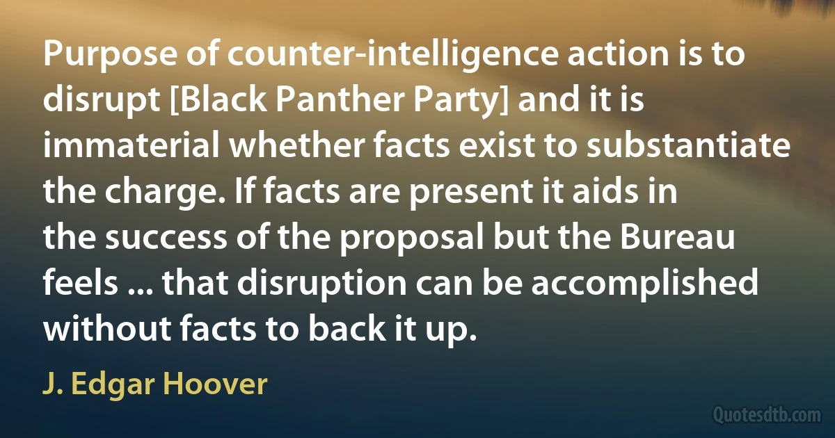 Purpose of counter-intelligence action is to disrupt [Black Panther Party] and it is immaterial whether facts exist to substantiate the charge. If facts are present it aids in the success of the proposal but the Bureau feels ... that disruption can be accomplished without facts to back it up. (J. Edgar Hoover)