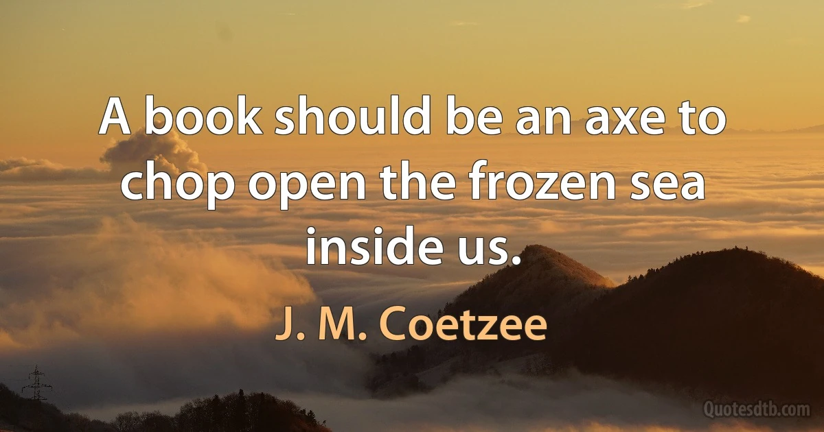 A book should be an axe to chop open the frozen sea inside us. (J. M. Coetzee)