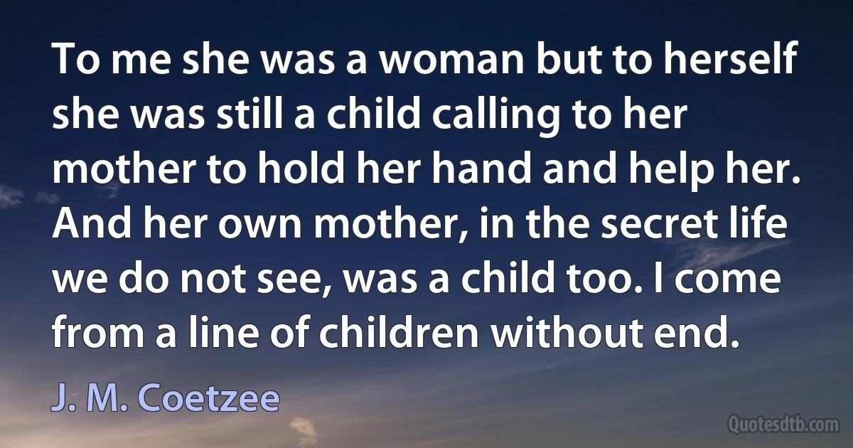 To me she was a woman but to herself she was still a child calling to her mother to hold her hand and help her. And her own mother, in the secret life we do not see, was a child too. I come from a line of children without end. (J. M. Coetzee)