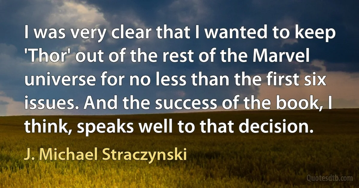 I was very clear that I wanted to keep 'Thor' out of the rest of the Marvel universe for no less than the first six issues. And the success of the book, I think, speaks well to that decision. (J. Michael Straczynski)