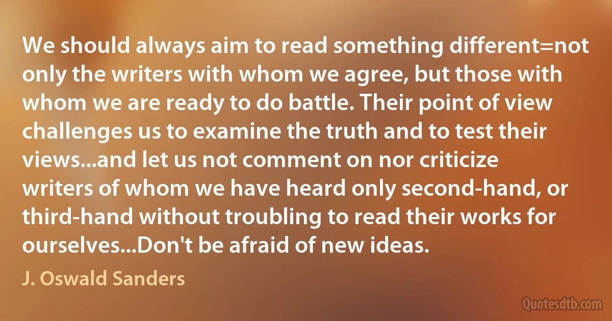 We should always aim to read something different=not only the writers with whom we agree, but those with whom we are ready to do battle. Their point of view challenges us to examine the truth and to test their views...and let us not comment on nor criticize writers of whom we have heard only second-hand, or third-hand without troubling to read their works for ourselves...Don't be afraid of new ideas. (J. Oswald Sanders)