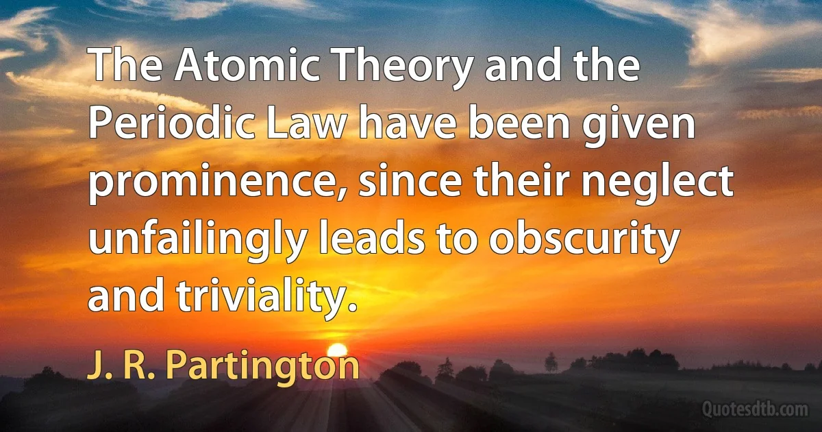 The Atomic Theory and the Periodic Law have been given prominence, since their neglect unfailingly leads to obscurity and triviality. (J. R. Partington)