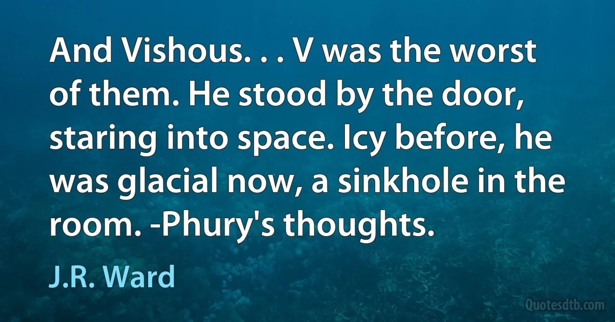 And Vishous. . . V was the worst of them. He stood by the door, staring into space. Icy before, he was glacial now, a sinkhole in the room. -Phury's thoughts. (J.R. Ward)