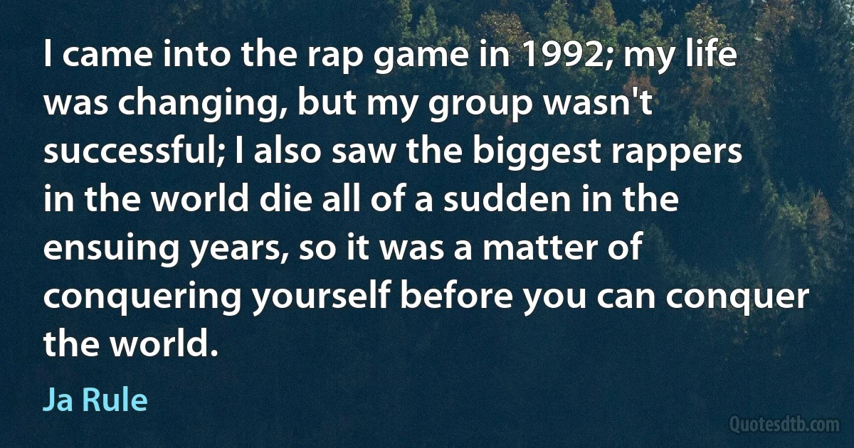 I came into the rap game in 1992; my life was changing, but my group wasn't successful; I also saw the biggest rappers in the world die all of a sudden in the ensuing years, so it was a matter of conquering yourself before you can conquer the world. (Ja Rule)