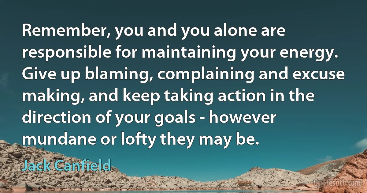 Remember, you and you alone are responsible for maintaining your energy. Give up blaming, complaining and excuse making, and keep taking action in the direction of your goals - however mundane or lofty they may be. (Jack Canfield)