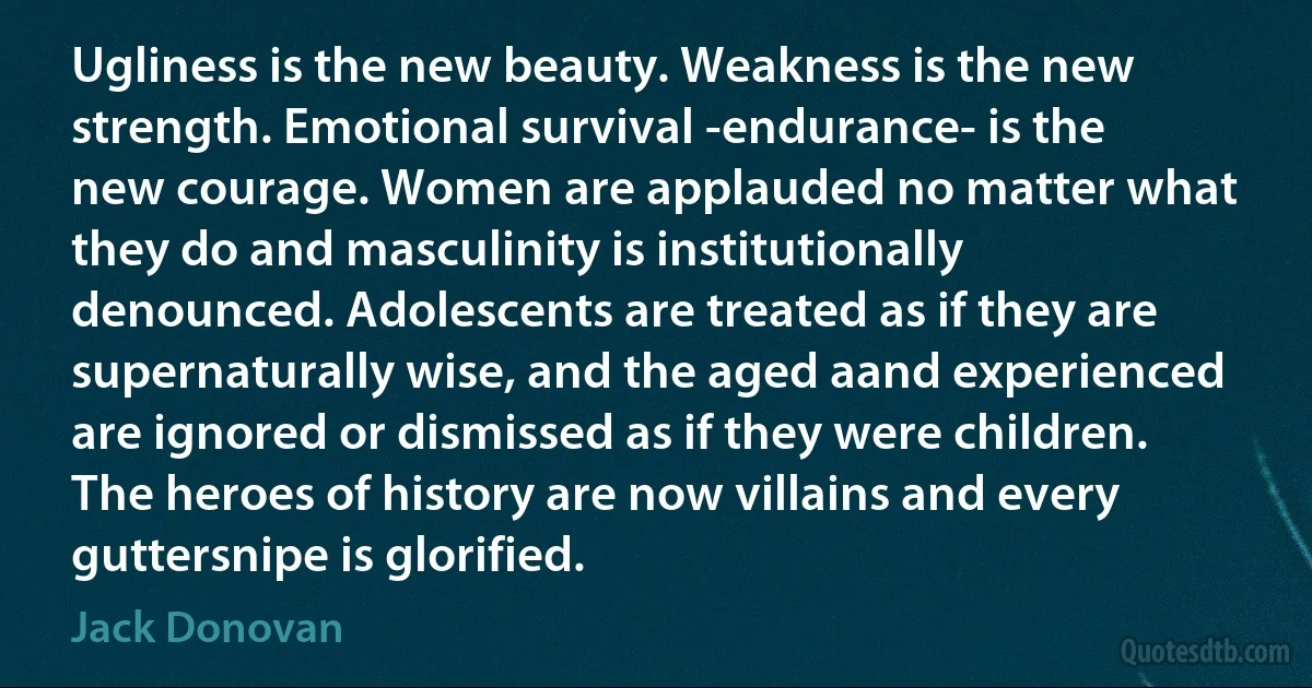 Ugliness is the new beauty. Weakness is the new strength. Emotional survival -endurance- is the new courage. Women are applauded no matter what they do and masculinity is institutionally denounced. Adolescents are treated as if they are supernaturally wise, and the aged aand experienced are ignored or dismissed as if they were children. The heroes of history are now villains and every guttersnipe is glorified. (Jack Donovan)