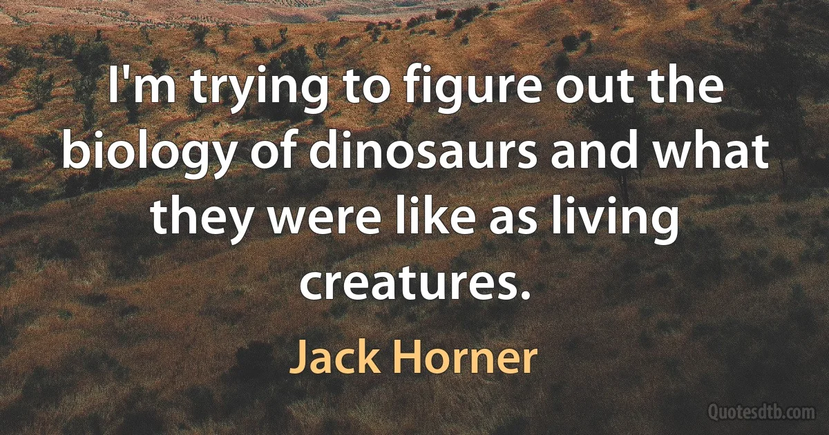 I'm trying to figure out the biology of dinosaurs and what they were like as living creatures. (Jack Horner)