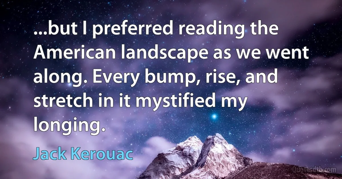 ...but I preferred reading the American landscape as we went along. Every bump, rise, and stretch in it mystified my longing. (Jack Kerouac)