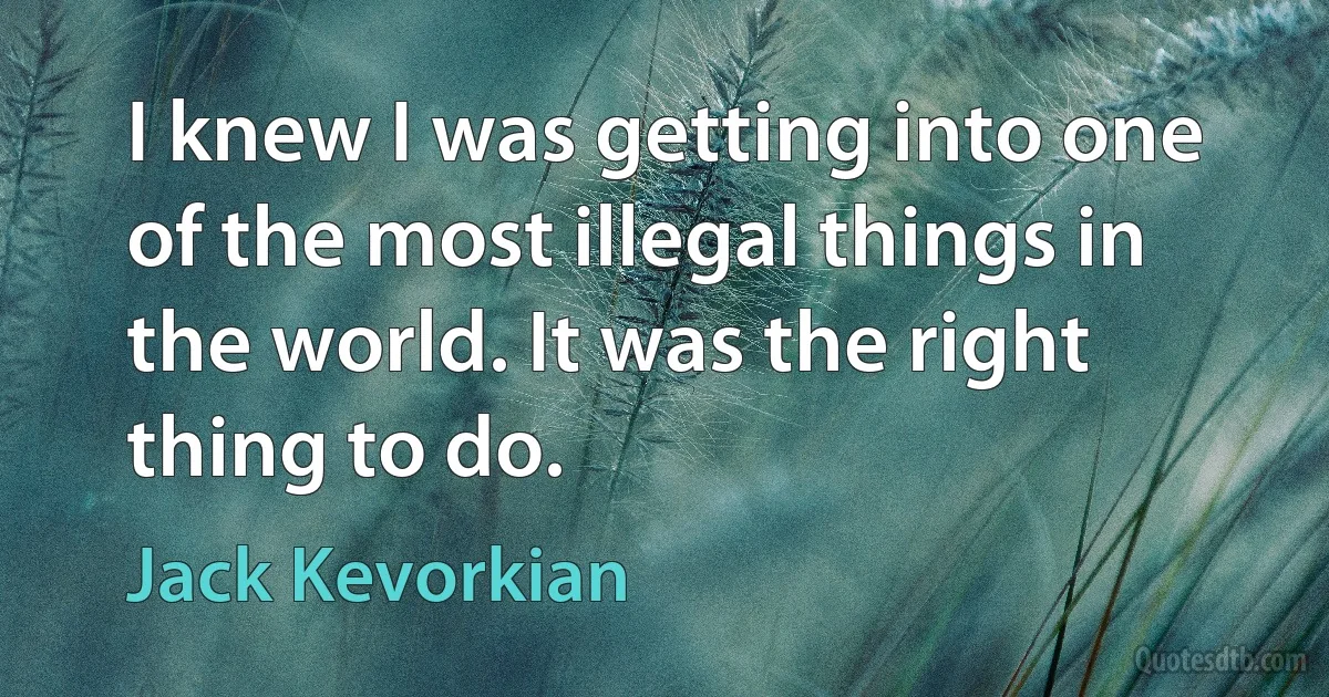 I knew I was getting into one of the most illegal things in the world. It was the right thing to do. (Jack Kevorkian)