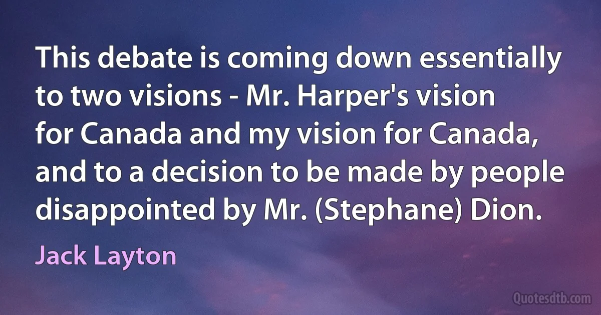 This debate is coming down essentially to two visions - Mr. Harper's vision for Canada and my vision for Canada, and to a decision to be made by people disappointed by Mr. (Stephane) Dion. (Jack Layton)