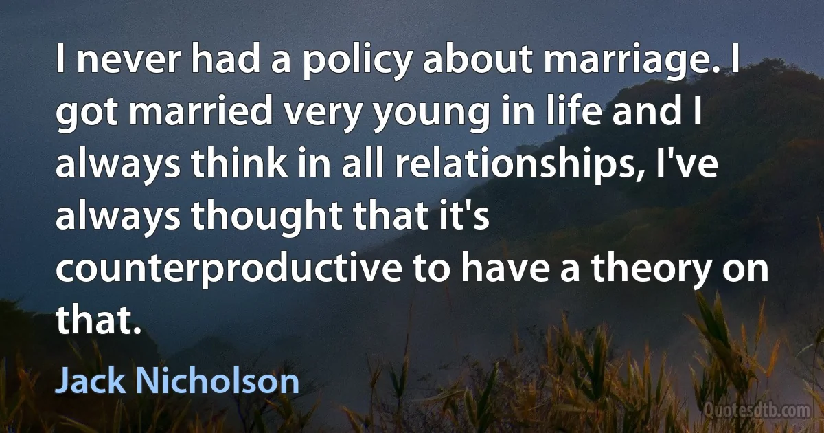 I never had a policy about marriage. I got married very young in life and I always think in all relationships, I've always thought that it's counterproductive to have a theory on that. (Jack Nicholson)