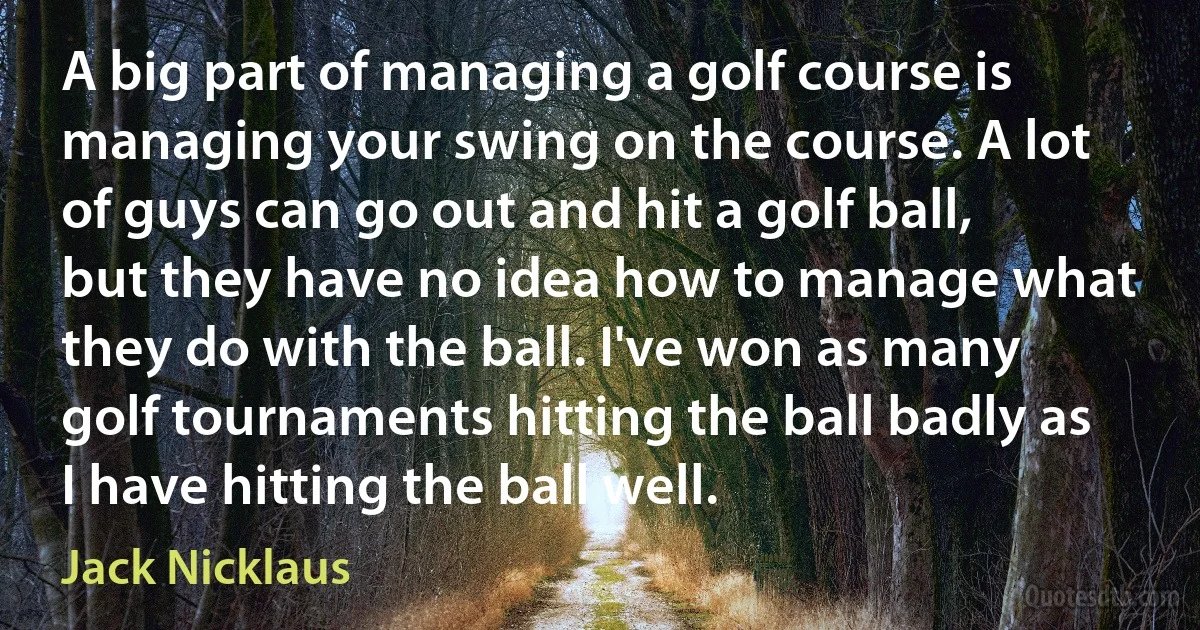 A big part of managing a golf course is managing your swing on the course. A lot of guys can go out and hit a golf ball, but they have no idea how to manage what they do with the ball. I've won as many golf tournaments hitting the ball badly as I have hitting the ball well. (Jack Nicklaus)