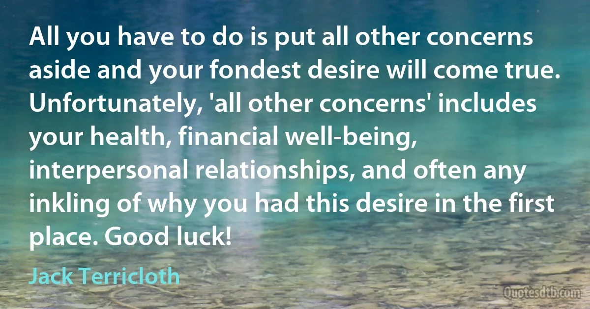 All you have to do is put all other concerns aside and your fondest desire will come true. Unfortunately, 'all other concerns' includes your health, financial well-being, interpersonal relationships, and often any inkling of why you had this desire in the first place. Good luck! (Jack Terricloth)