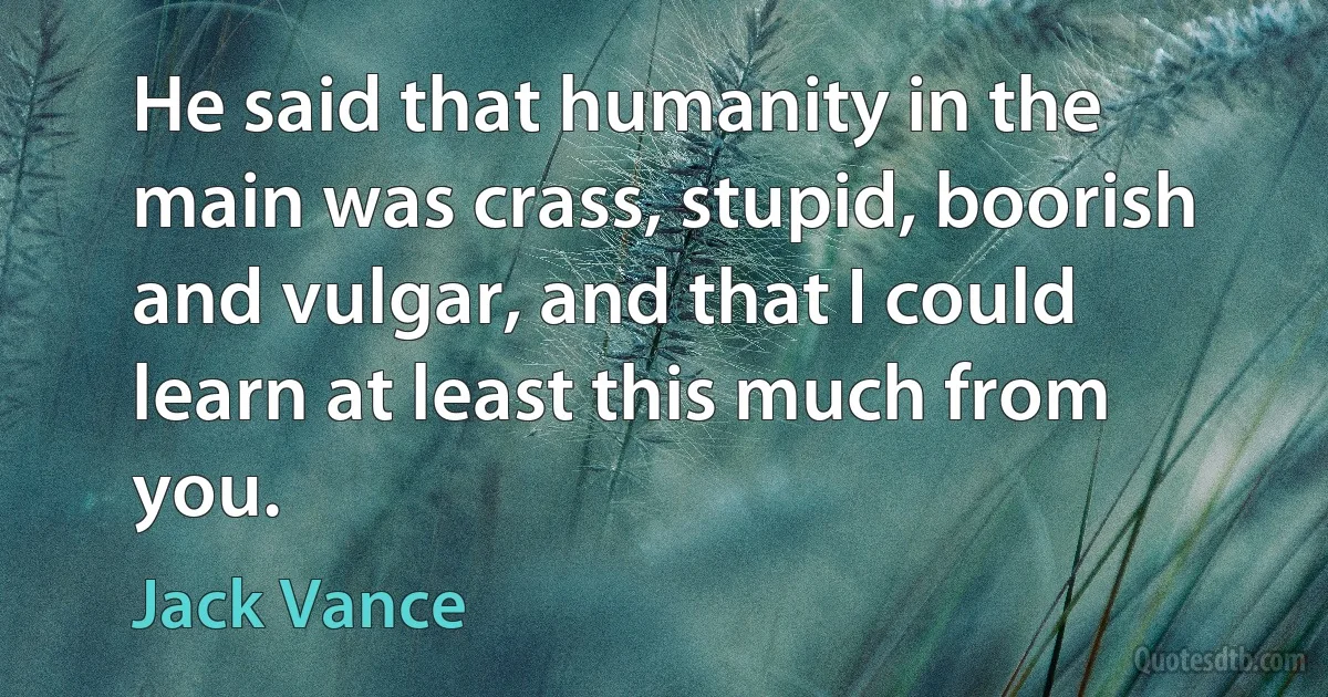 He said that humanity in the main was crass, stupid, boorish and vulgar, and that I could learn at least this much from you. (Jack Vance)