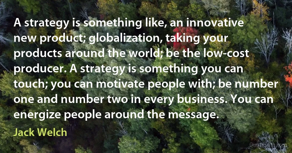 A strategy is something like, an innovative new product; globalization, taking your products around the world; be the low-cost producer. A strategy is something you can touch; you can motivate people with; be number one and number two in every business. You can energize people around the message. (Jack Welch)