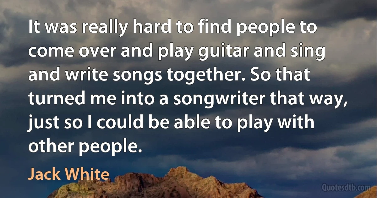 It was really hard to find people to come over and play guitar and sing and write songs together. So that turned me into a songwriter that way, just so I could be able to play with other people. (Jack White)