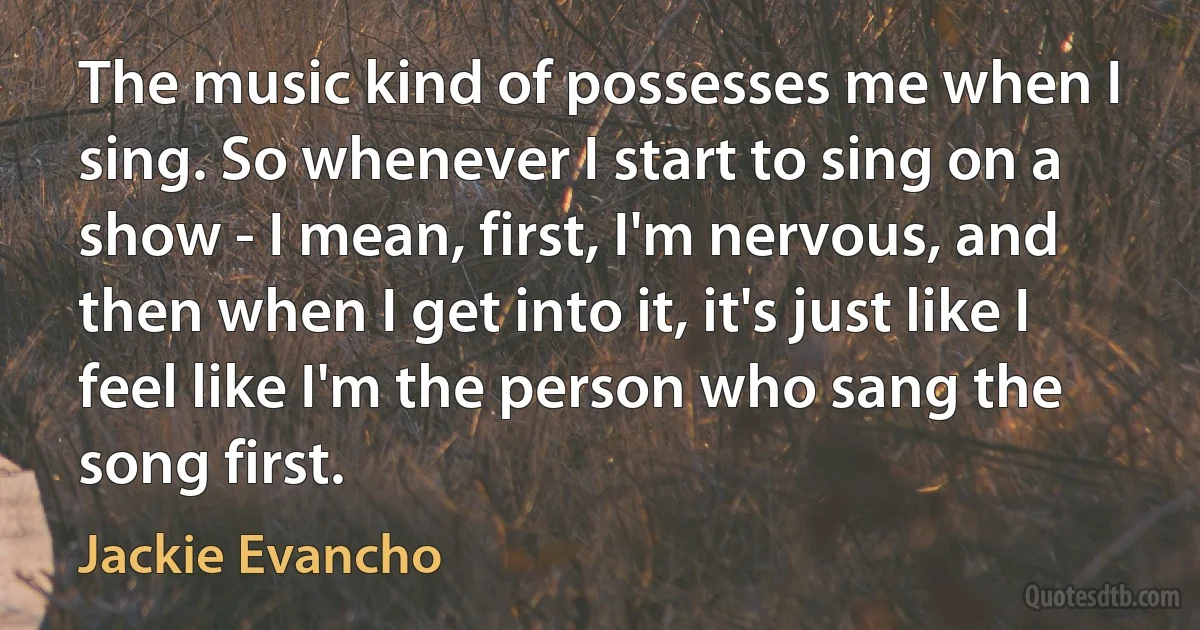 The music kind of possesses me when I sing. So whenever I start to sing on a show - I mean, first, I'm nervous, and then when I get into it, it's just like I feel like I'm the person who sang the song first. (Jackie Evancho)