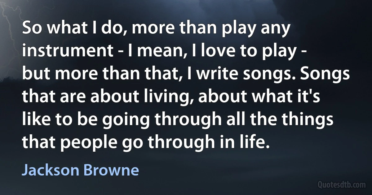 So what I do, more than play any instrument - I mean, I love to play - but more than that, I write songs. Songs that are about living, about what it's like to be going through all the things that people go through in life. (Jackson Browne)