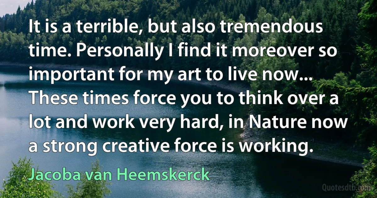 It is a terrible, but also tremendous time. Personally I find it moreover so important for my art to live now... These times force you to think over a lot and work very hard, in Nature now a strong creative force is working. (Jacoba van Heemskerck)