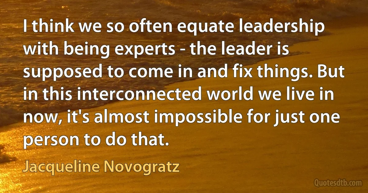 I think we so often equate leadership with being experts - the leader is supposed to come in and fix things. But in this interconnected world we live in now, it's almost impossible for just one person to do that. (Jacqueline Novogratz)