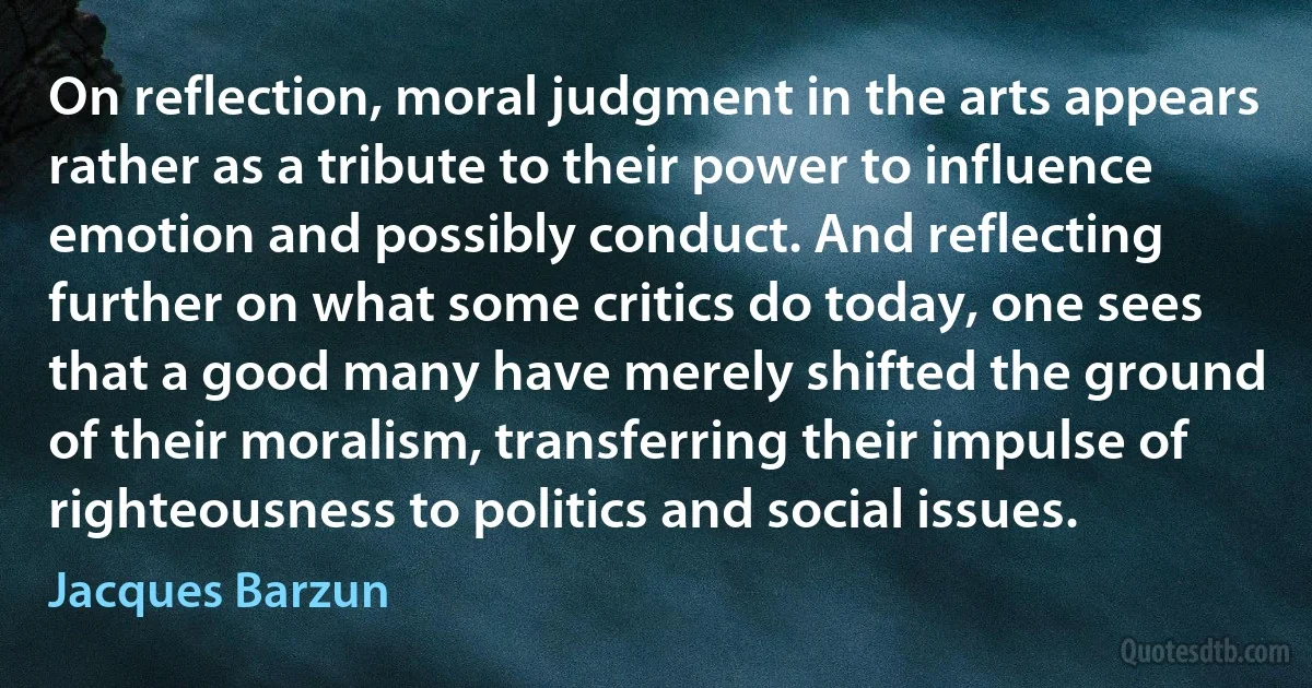 On reflection, moral judgment in the arts appears rather as a tribute to their power to influence emotion and possibly conduct. And reflecting further on what some critics do today, one sees that a good many have merely shifted the ground of their moralism, transferring their impulse of righteousness to politics and social issues. (Jacques Barzun)