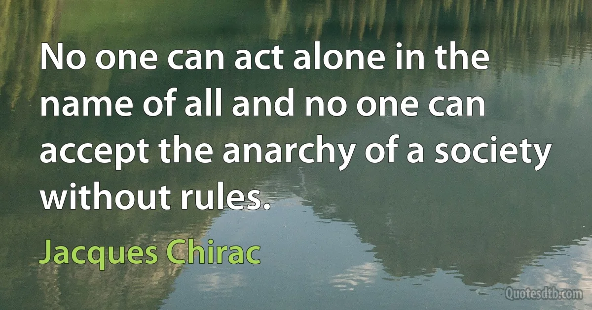 No one can act alone in the name of all and no one can accept the anarchy of a society without rules. (Jacques Chirac)