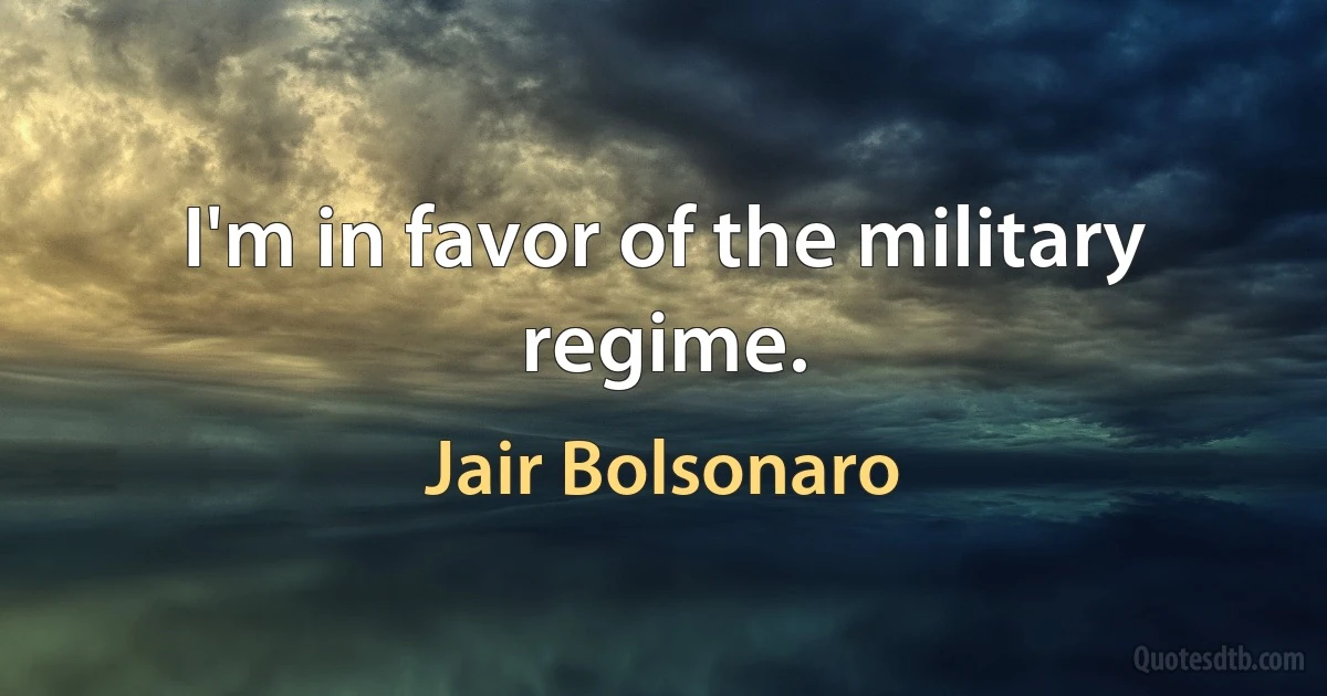 I'm in favor of the military regime. (Jair Bolsonaro)