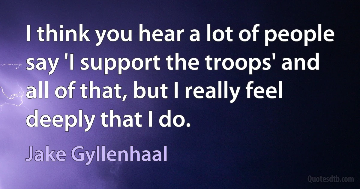 I think you hear a lot of people say 'I support the troops' and all of that, but I really feel deeply that I do. (Jake Gyllenhaal)