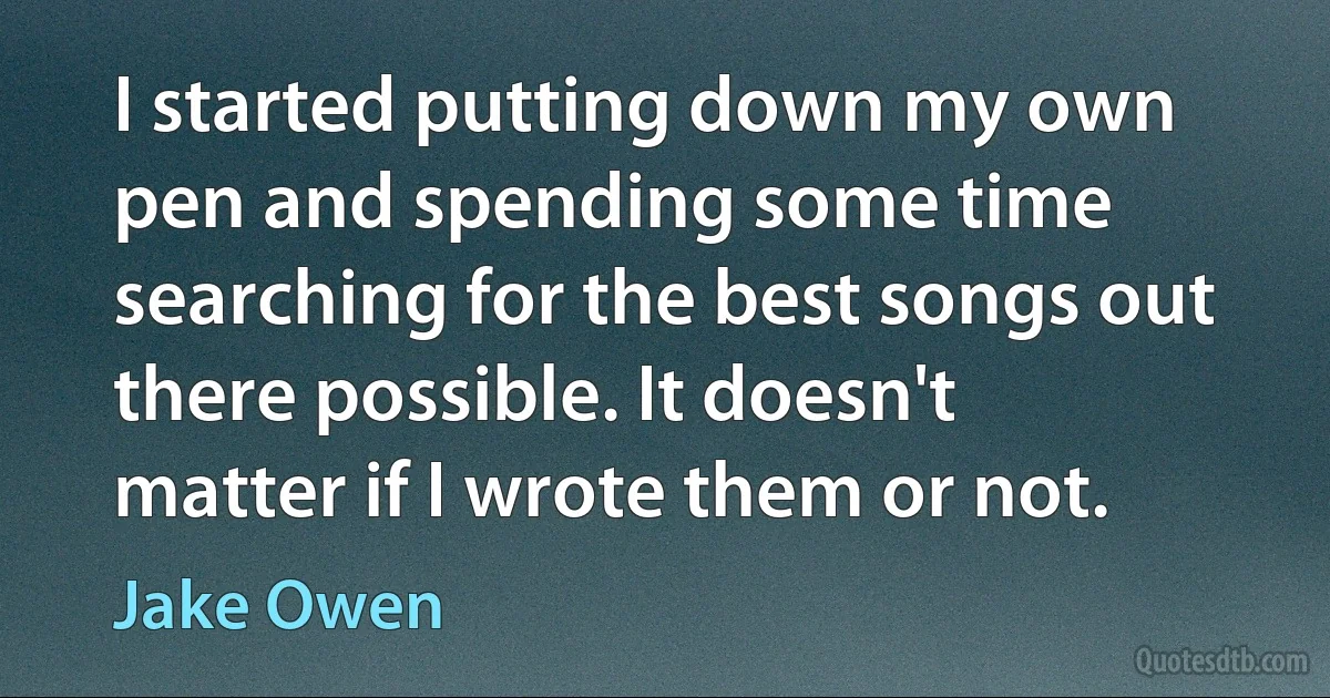 I started putting down my own pen and spending some time searching for the best songs out there possible. It doesn't matter if I wrote them or not. (Jake Owen)