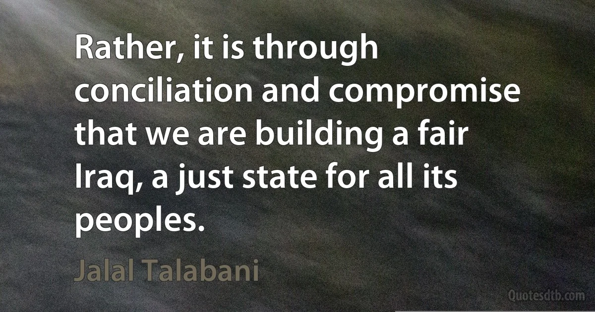 Rather, it is through conciliation and compromise that we are building a fair Iraq, a just state for all its peoples. (Jalal Talabani)