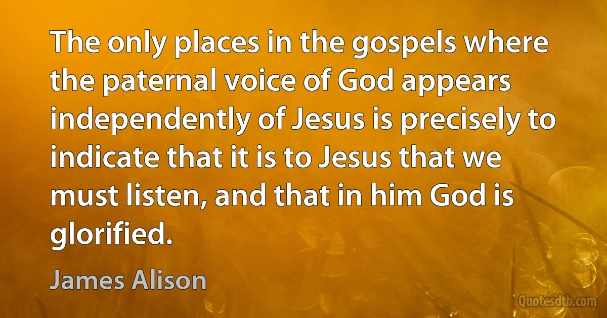 The only places in the gospels where the paternal voice of God appears independently of Jesus is precisely to indicate that it is to Jesus that we must listen, and that in him God is glorified. (James Alison)