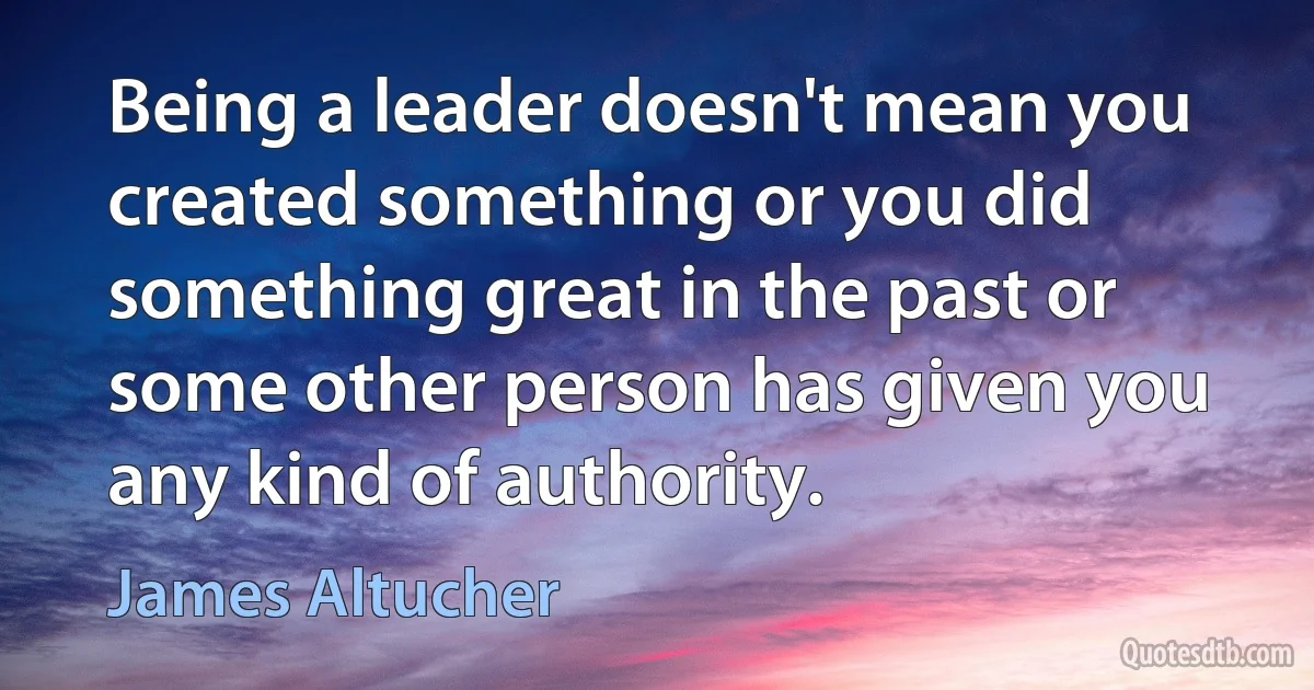 Being a leader doesn't mean you created something or you did something great in the past or some other person has given you any kind of authority. (James Altucher)