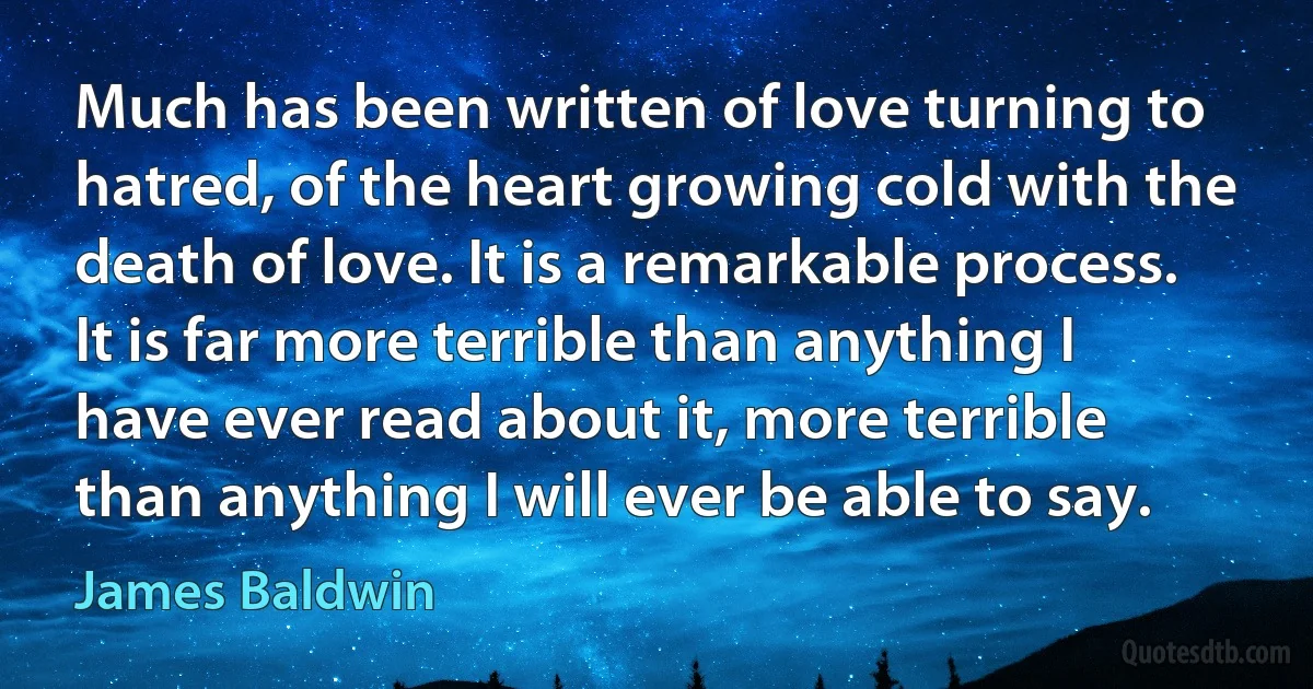 Much has been written of love turning to hatred, of the heart growing cold with the death of love. It is a remarkable process. It is far more terrible than anything I have ever read about it, more terrible than anything I will ever be able to say. (James Baldwin)