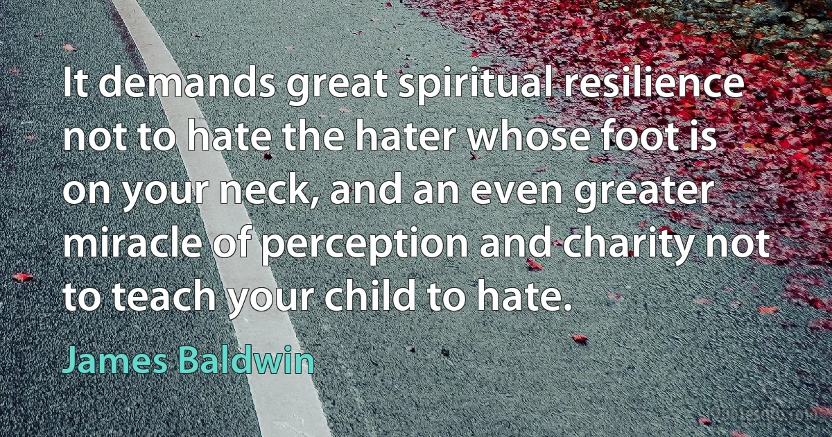 It demands great spiritual resilience not to hate the hater whose foot is on your neck, and an even greater miracle of perception and charity not to teach your child to hate. (James Baldwin)