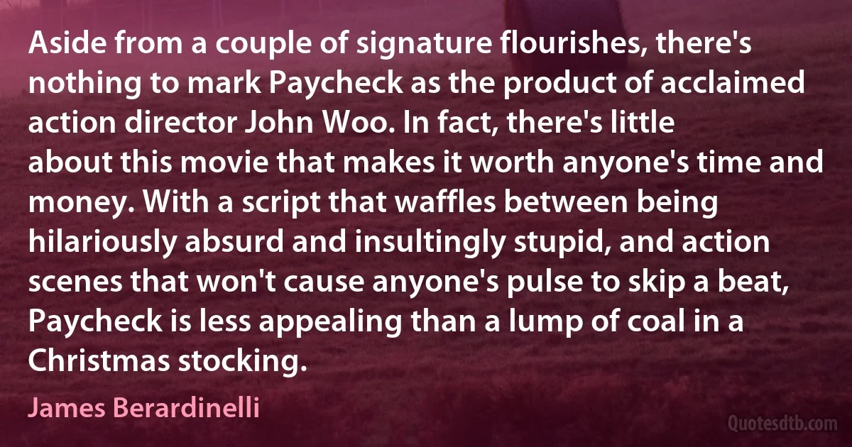 Aside from a couple of signature flourishes, there's nothing to mark Paycheck as the product of acclaimed action director John Woo. In fact, there's little about this movie that makes it worth anyone's time and money. With a script that waffles between being hilariously absurd and insultingly stupid, and action scenes that won't cause anyone's pulse to skip a beat, Paycheck is less appealing than a lump of coal in a Christmas stocking. (James Berardinelli)