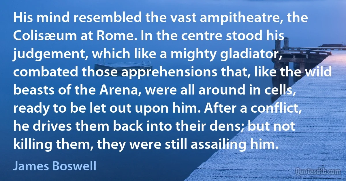 His mind resembled the vast ampitheatre, the Colisæum at Rome. In the centre stood his judgement, which like a mighty gladiator, combated those apprehensions that, like the wild beasts of the Arena, were all around in cells, ready to be let out upon him. After a conflict, he drives them back into their dens; but not killing them, they were still assailing him. (James Boswell)