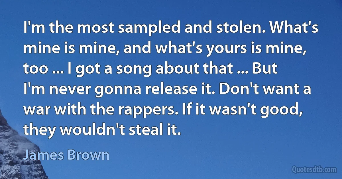 I'm the most sampled and stolen. What's mine is mine, and what's yours is mine, too ... I got a song about that ... But I'm never gonna release it. Don't want a war with the rappers. If it wasn't good, they wouldn't steal it. (James Brown)