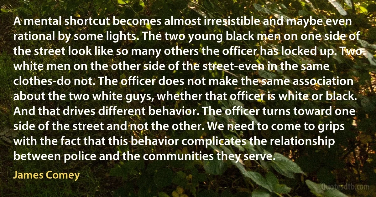 A mental shortcut becomes almost irresistible and maybe even rational by some lights. The two young black men on one side of the street look like so many others the officer has locked up. Two white men on the other side of the street-even in the same clothes-do not. The officer does not make the same association about the two white guys, whether that officer is white or black. And that drives different behavior. The officer turns toward one side of the street and not the other. We need to come to grips with the fact that this behavior complicates the relationship between police and the communities they serve. (James Comey)