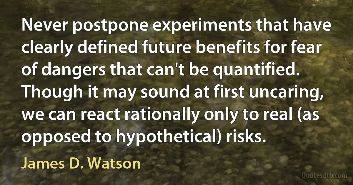 Never postpone experiments that have clearly defined future benefits for fear of dangers that can't be quantified. Though it may sound at first uncaring, we can react rationally only to real (as opposed to hypothetical) risks. (James D. Watson)