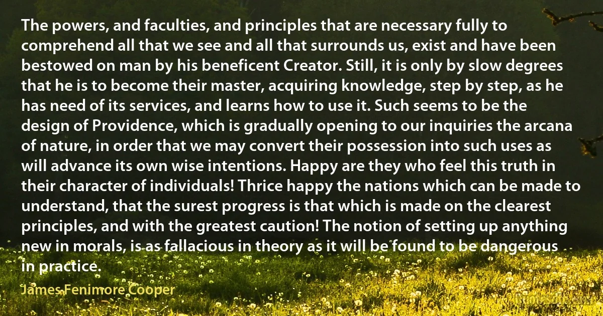 The powers, and faculties, and principles that are necessary fully to comprehend all that we see and all that surrounds us, exist and have been bestowed on man by his beneficent Creator. Still, it is only by slow degrees that he is to become their master, acquiring knowledge, step by step, as he has need of its services, and learns how to use it. Such seems to be the design of Providence, which is gradually opening to our inquiries the arcana of nature, in order that we may convert their possession into such uses as will advance its own wise intentions. Happy are they who feel this truth in their character of individuals! Thrice happy the nations which can be made to understand, that the surest progress is that which is made on the clearest principles, and with the greatest caution! The notion of setting up anything new in morals, is as fallacious in theory as it will be found to be dangerous in practice. (James Fenimore Cooper)