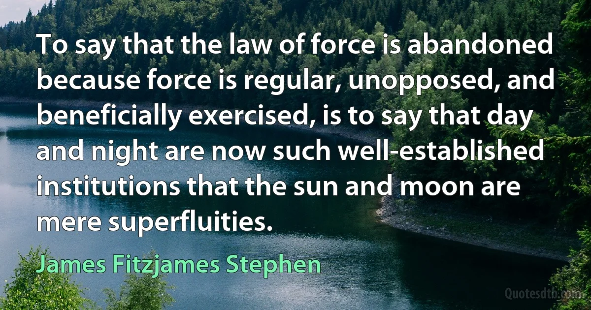 To say that the law of force is abandoned because force is regular, unopposed, and beneficially exercised, is to say that day and night are now such well-established institutions that the sun and moon are mere superfluities. (James Fitzjames Stephen)