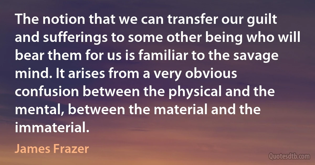 The notion that we can transfer our guilt and sufferings to some other being who will bear them for us is familiar to the savage mind. It arises from a very obvious confusion between the physical and the mental, between the material and the immaterial. (James Frazer)