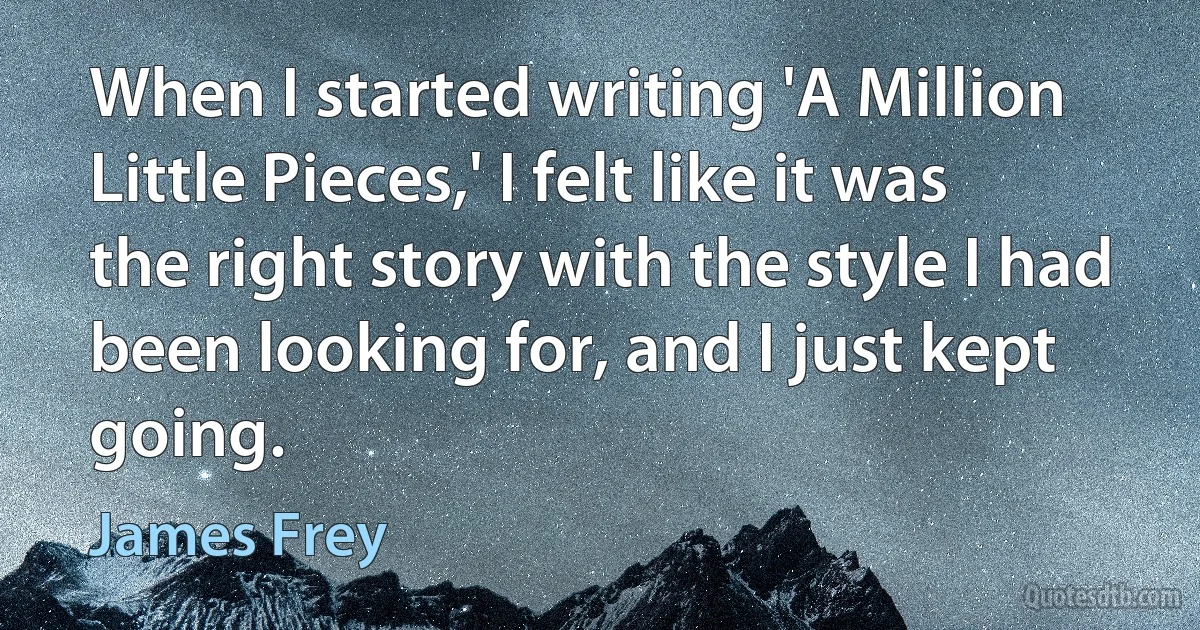 When I started writing 'A Million Little Pieces,' I felt like it was the right story with the style I had been looking for, and I just kept going. (James Frey)