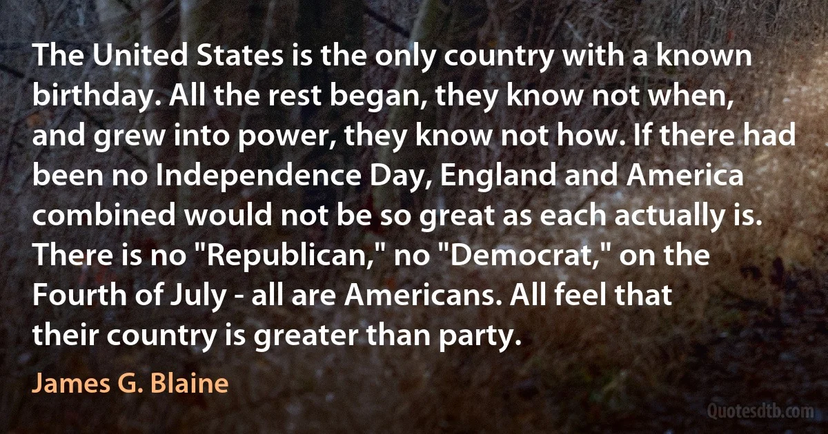 The United States is the only country with a known birthday. All the rest began, they know not when, and grew into power, they know not how. If there had been no Independence Day, England and America combined would not be so great as each actually is. There is no "Republican," no "Democrat," on the Fourth of July - all are Americans. All feel that their country is greater than party. (James G. Blaine)