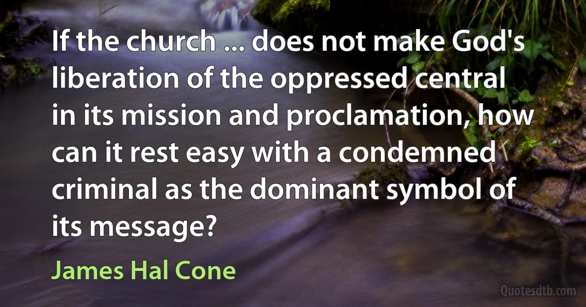 If the church ... does not make God's liberation of the oppressed central in its mission and proclamation, how can it rest easy with a condemned criminal as the dominant symbol of its message? (James Hal Cone)